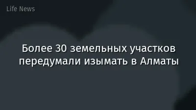 Более 30 земельных участков передумали изымать в Алматы