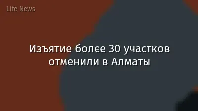 Изъятие более 30 участков отменили в Алматы