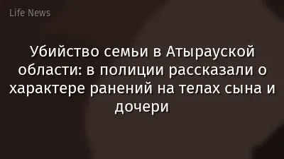 Убийство семьи в Атырауской области: в полиции рассказали о характере ранений на телах сына и дочери