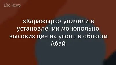 «Каражыра» уличили в установлении монопольно высоких цен на уголь в области Абай