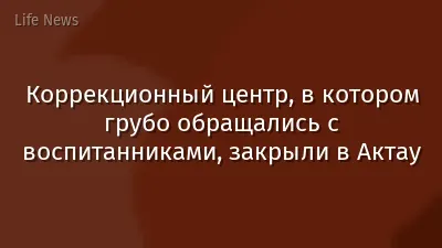 Коррекционный центр, в котором грубо обращались с воспитанниками, закрыли в Актау