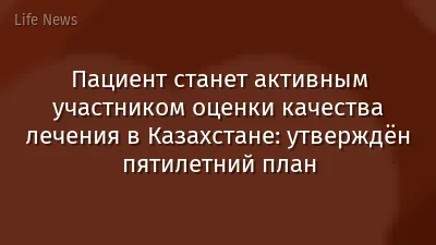 Пациент станет активным участником оценки качества лечения в Казахстане: утверждён пятилетний план