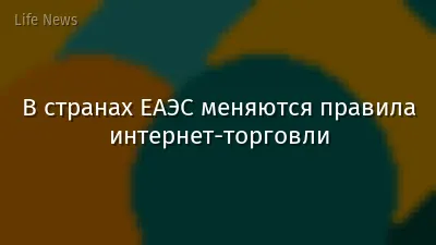 В странах ЕАЭС меняются правила интернет-торговли