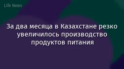 За два месяца в Казахстане резко увеличилось производство продуктов питания