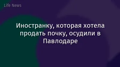 Иностранку, которая хотела продать почку, осудили в Павлодаре