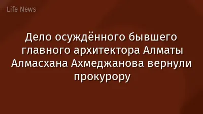 Дело осуждённого бывшего главного архитектора Алматы Алмасхана Ахмеджанова вернули прокурору