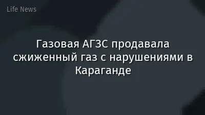 Газовая АГЗС продавала сжиженный газ с нарушениями в Караганде