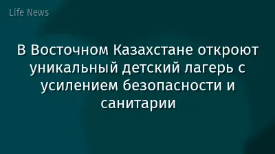 В Восточном Казахстане откроют уникальный детский лагерь с усилением безопасности и санитарии