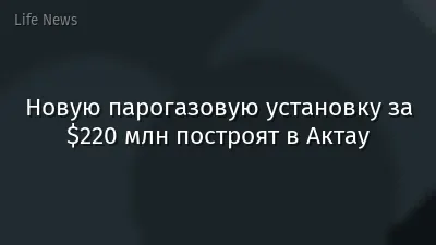 Новую парогазовую установку за $220 млн построят в Актау