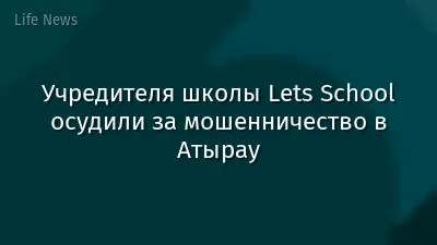 Учредителя школы Lets School осудили за мошенничество в Атырау
