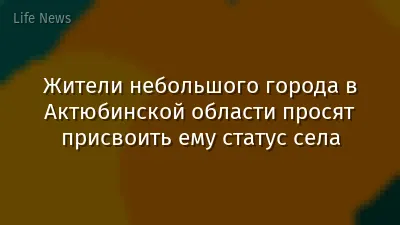 Жители небольшого города в Актюбинской области просят присвоить ему статус села