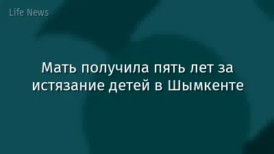 Мать получила пять лет за истязание детей в Шымкенте