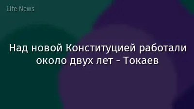Над новой Конституцией работали около двух лет - Токаев