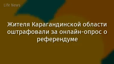 Жителя Карагандинской области оштрафовали за онлайн-опрос о референдуме