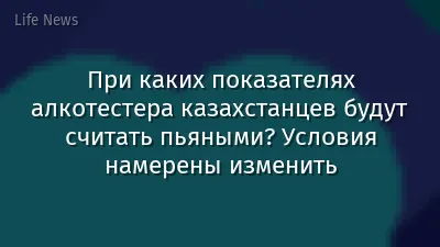 При каких показателях алкотестера казахстанцев будут считать пьяными? Условия намерены изменить