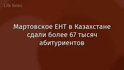 Мартовское ЕНТ в Казахстане сдали более 67 тысяч абитуриентов