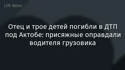 Отец и трое детей погибли в ДТП под Актобе: присяжные оправдали водителя грузовика