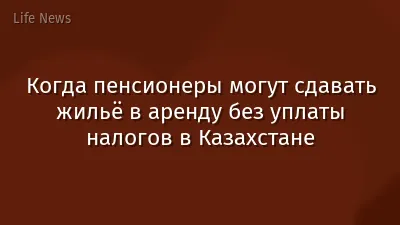 Когда пенсионеры могут сдавать жильё в аренду без уплаты налогов в Казахстане