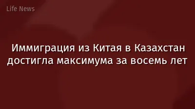Иммиграция из Китая в Казахстан достигла максимума за восемь лет