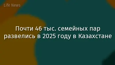 Почти 46 тыс. семейных пар развелись в 2025 году в Казахстане