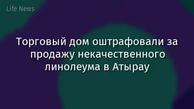 Торговый дом оштрафовали за продажу некачественного линолеума в Атырау