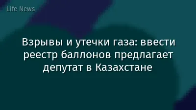 Взрывы и утечки газа: ввести реестр баллонов предлагает депутат в Казахстане