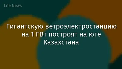 Гигантскую ветроэлектростанцию на 1 ГВт построят на юге Казахстана
