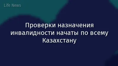 Проверки назначения инвалидности начаты по всему Казахстану