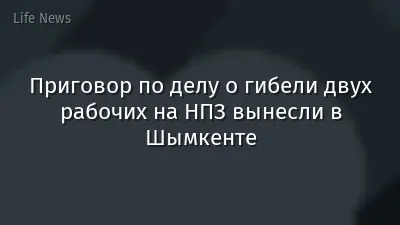 Приговор по делу о гибели двух рабочих на НПЗ вынесли в Шымкенте