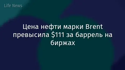 Цена нефти марки Brent превысила $111 за баррель на биржах