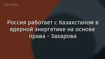 Россия работает с Казахстаном в ядерной энергетике на основе права - Захарова
