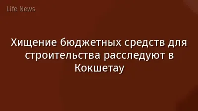 Хищение бюджетных средств для строительства расследуют в Кокшетау
