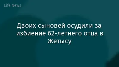 Двоих сыновей осудили за избиение 62-летнего отца в Жетысу