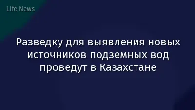 Разведку для выявления новых источников подземных вод проведут в Казахстане