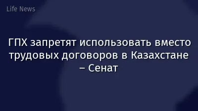 ГПХ запретят использовать вместо трудовых договоров в Казахстане – Сенат