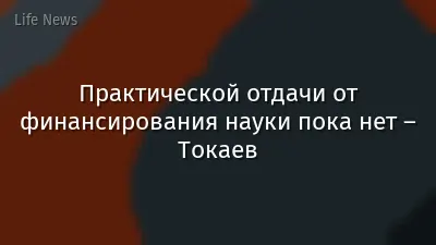 Практической отдачи от финансирования науки пока нет – Токаев