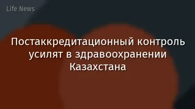Постаккредитационный контроль усилят в здравоохранении Казахстана