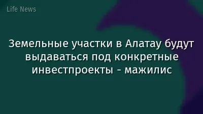 Земельные участки в Алатау будут выдаваться под конкретные инвестпроекты  - мажилис