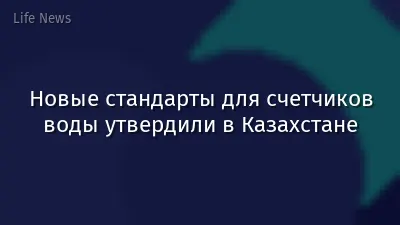 Новые стандарты для счетчиков воды утвердили в Казахстане