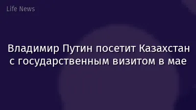 Владимир Путин посетит Казахстан с государственным визитом в мае