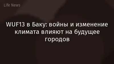 WUF13 в Баку: войны и изменение климата влияют на будущее городов