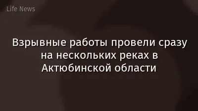 Взрывные работы провели сразу на нескольких реках в Актюбинской области
