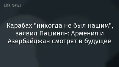 Карабах "никогда не был нашим", заявил Пашинян: Армения и Азербайджан смотрят в будущее
