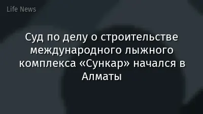 Суд по делу о строительстве международного лыжного комплекса «Сункар» начался в Алматы
