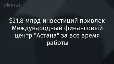 $21,8 млрд инвестиций привлек Международный финансовый центр "Астана" за все время работы