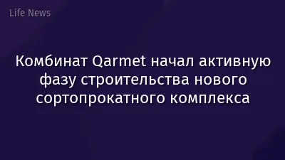 Комбинат Qarmet начал активную фазу строительства нового сортопрокатного комплекса