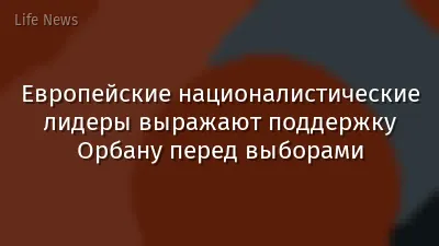 Европейские националистические лидеры выражают поддержку Орбану перед выборами