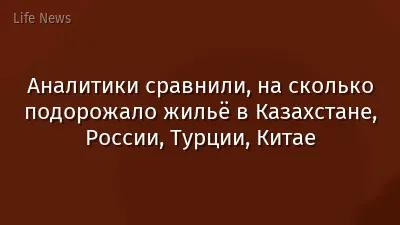 Аналитики сравнили, на сколько подорожало жильё в Казахстане, России, Турции, Китае
