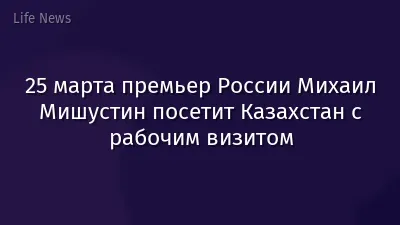 25 марта премьер России Михаил Мишустин посетит Казахстан с рабочим визитом
