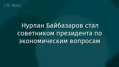 Нурлан Байбазаров стал советником президента по экономическим вопросам